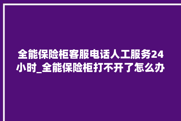 全能保险柜客服电话人工服务24小时_全能保险柜打不开了怎么办 。保险柜