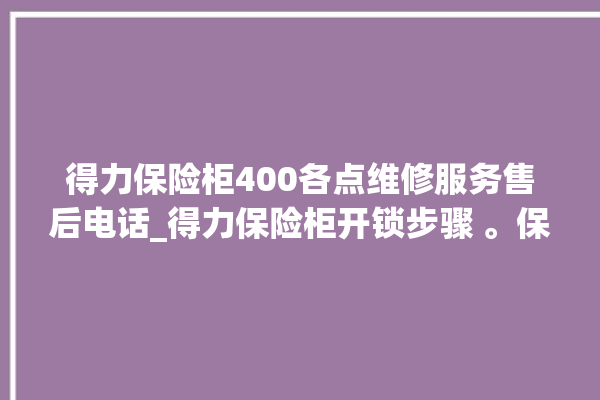 得力保险柜400各点维修服务售后电话_得力保险柜开锁步骤 。保险柜