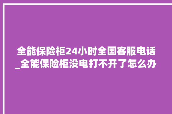 全能保险柜24小时全国客服电话_全能保险柜没电打不开了怎么办 。保险柜