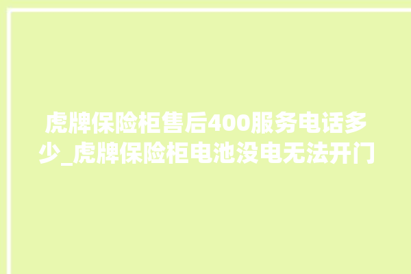 虎牌保险柜售后400服务电话多少_虎牌保险柜电池没电无法开门怎么办 。保险柜