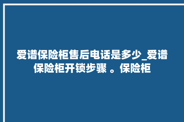 爱谱保险柜售后电话是多少_爱谱保险柜开锁步骤 。保险柜