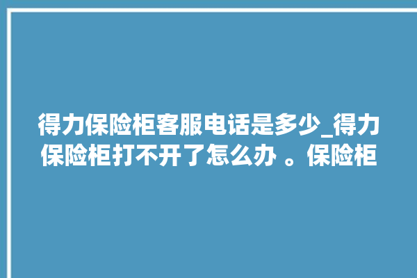 得力保险柜客服电话是多少_得力保险柜打不开了怎么办 。保险柜