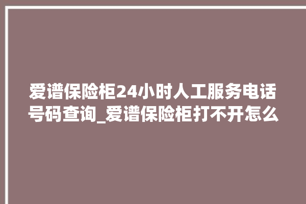 爱谱保险柜24小时人工服务电话号码查询_爱谱保险柜打不开怎么办 。保险柜