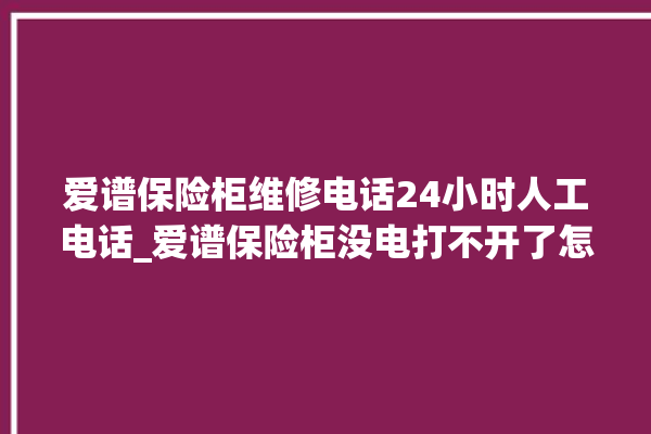 爱谱保险柜维修电话24小时人工电话_爱谱保险柜没电打不开了怎么办 。保险柜