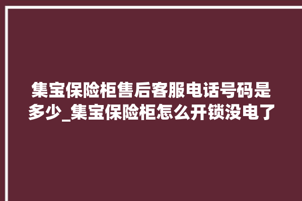 集宝保险柜售后客服电话号码是多少_集宝保险柜怎么开锁没电了 。保险柜