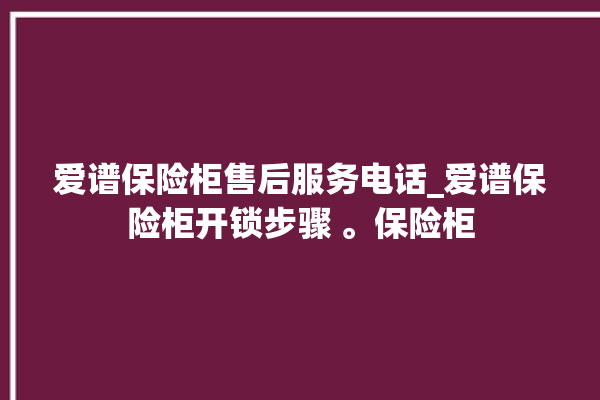 爱谱保险柜售后服务电话_爱谱保险柜开锁步骤 。保险柜