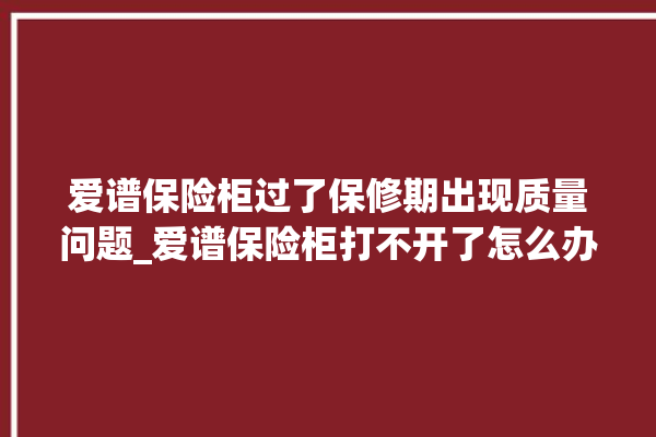 爱谱保险柜过了保修期出现质量问题_爱谱保险柜打不开了怎么办 。保险柜