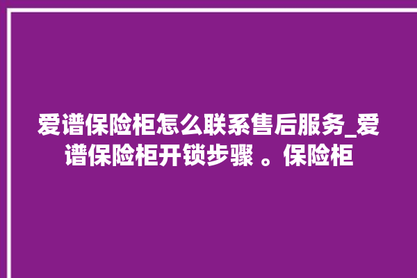 爱谱保险柜怎么联系售后服务_爱谱保险柜开锁步骤 。保险柜