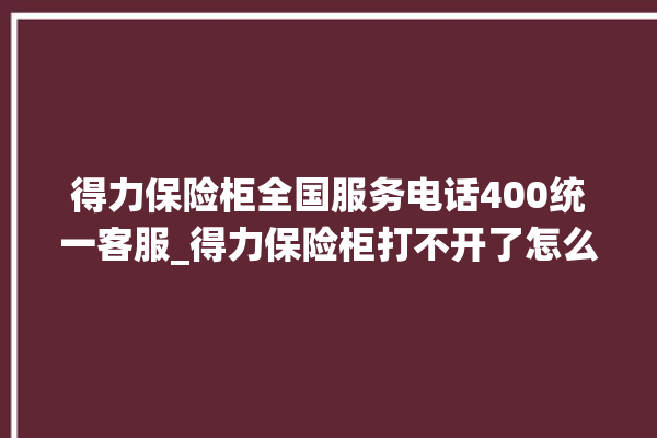 得力保险柜全国服务电话400统一客服_得力保险柜打不开了怎么办 。保险柜