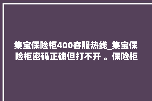 集宝保险柜400客服热线_集宝保险柜密码正确但打不开 。保险柜