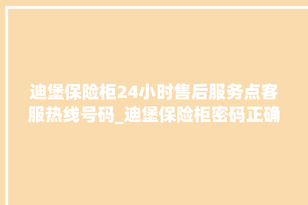 迪堡保险柜24小时售后服务点客服热线号码_迪堡保险柜密码正确但打不开 。保险柜