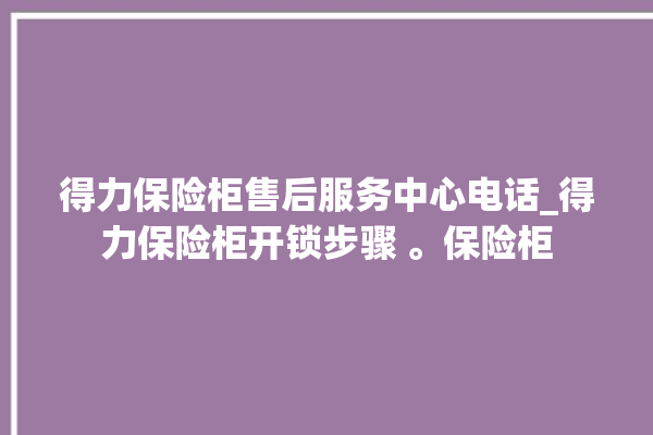 得力保险柜售后服务中心电话_得力保险柜开锁步骤 。保险柜