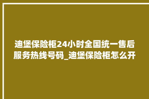 迪堡保险柜24小时全国统一售后服务热线号码_迪堡保险柜怎么开锁没电了 。保险柜