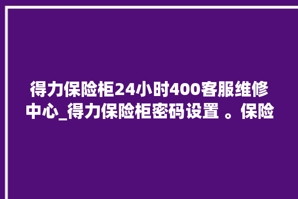 得力保险柜24小时400客服维修中心_得力保险柜密码设置 。保险柜