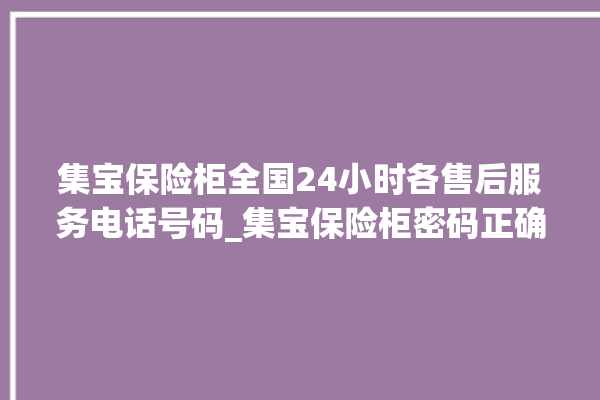 集宝保险柜全国24小时各售后服务电话号码_集宝保险柜密码正确但打不开 。保险柜