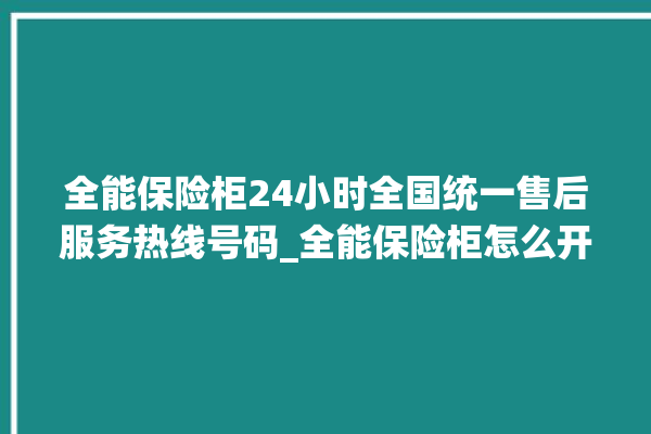 全能保险柜24小时全国统一售后服务热线号码_全能保险柜怎么开锁没电了 。保险柜