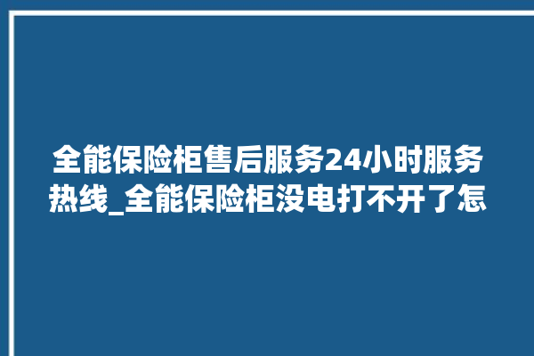 全能保险柜售后服务24小时服务热线_全能保险柜没电打不开了怎么办 。保险柜