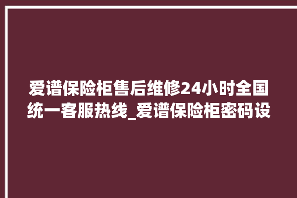 爱谱保险柜售后维修24小时全国统一客服热线_爱谱保险柜密码设置 。保险柜