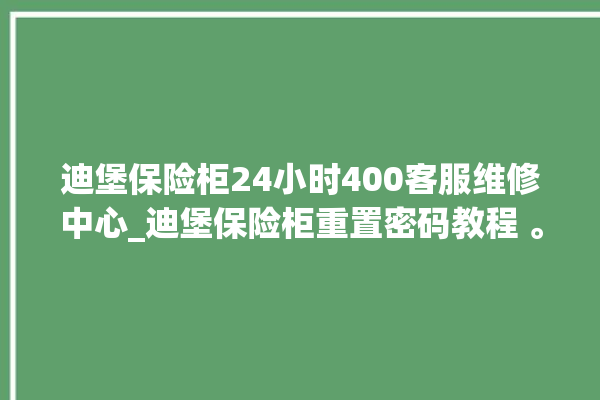 迪堡保险柜24小时400客服维修中心_迪堡保险柜重置密码教程 。保险柜