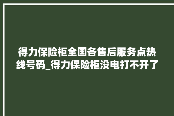 得力保险柜全国各售后服务点热线号码_得力保险柜没电打不开了怎么办 。保险柜