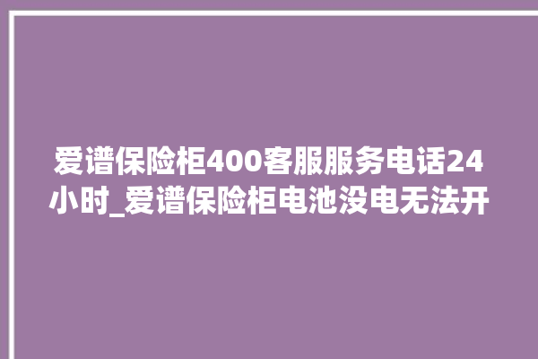 爱谱保险柜400客服服务电话24小时_爱谱保险柜电池没电无法开门怎么办 。保险柜