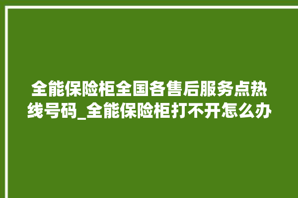 全能保险柜全国各售后服务点热线号码_全能保险柜打不开怎么办 。保险柜