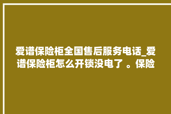 爱谱保险柜全国售后服务电话_爱谱保险柜怎么开锁没电了 。保险柜