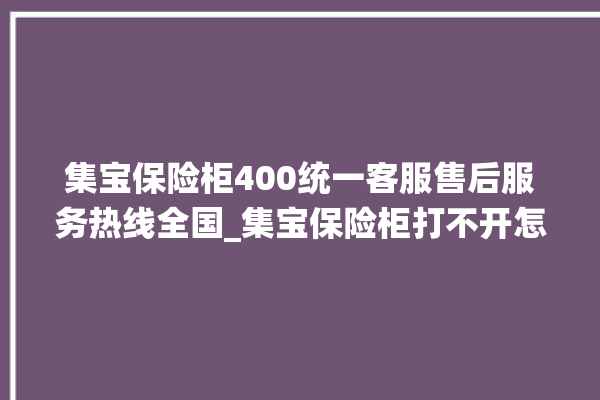 集宝保险柜400统一客服售后服务热线全国_集宝保险柜打不开怎么办 。保险柜