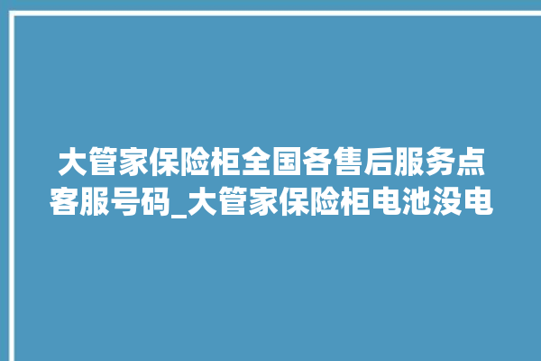 大管家保险柜全国各售后服务点客服号码_大管家保险柜电池没电无法开门怎么办 。保险柜