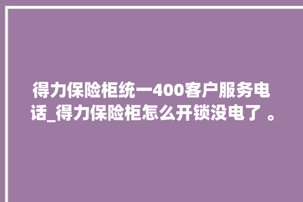 得力保险柜统一400客户服务电话_得力保险柜怎么开锁没电了 。保险柜