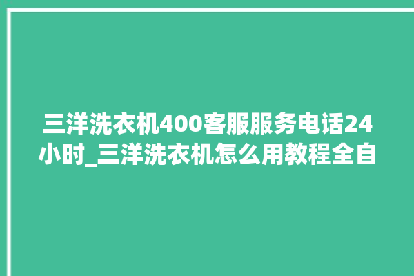 三洋洗衣机400客服服务电话24小时_三洋洗衣机怎么用教程全自动 。洗衣机