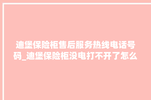 迪堡保险柜售后服务热线电话号码_迪堡保险柜没电打不开了怎么办 。保险柜