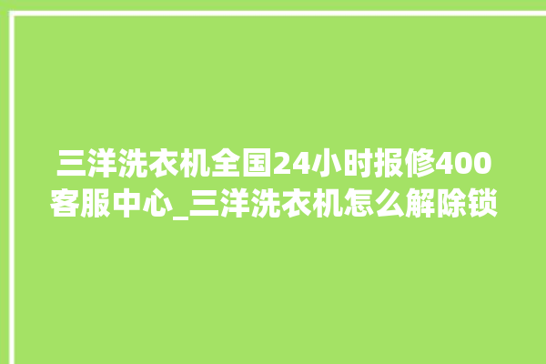 三洋洗衣机全国24小时报修400客服中心_三洋洗衣机怎么解除锁 。洗衣机