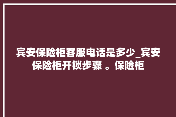 宾安保险柜客服电话是多少_宾安保险柜开锁步骤 。保险柜