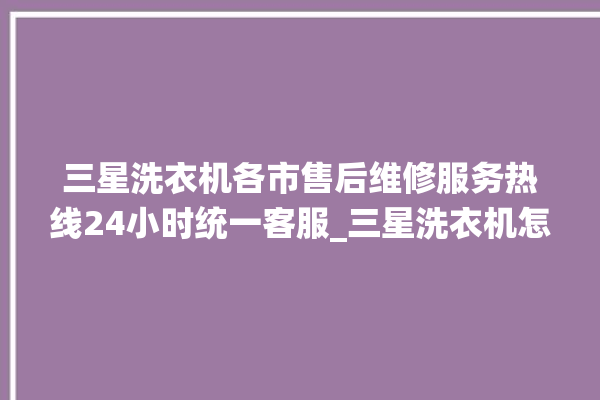 三星洗衣机各市售后维修服务热线24小时统一客服_三星洗衣机怎么用教程全自动 。洗衣机