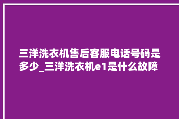 三洋洗衣机售后客服电话号码是多少_三洋洗衣机e1是什么故障 。洗衣机