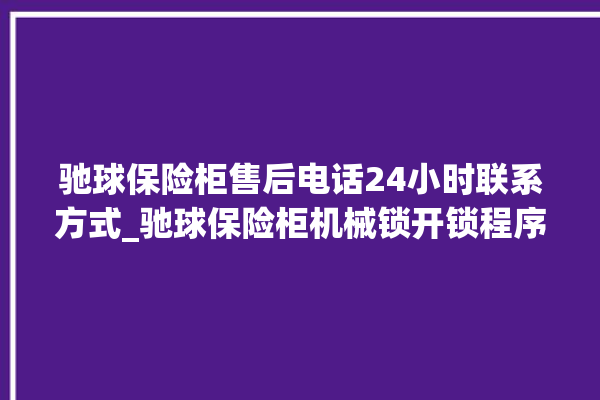 驰球保险柜售后电话24小时联系方式_驰球保险柜机械锁开锁程序 。保险柜