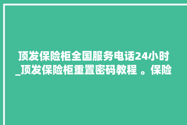 顶发保险柜全国服务电话24小时_顶发保险柜重置密码教程 。保险柜