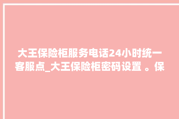 大王保险柜服务电话24小时统一客服点_大王保险柜密码设置 。保险柜