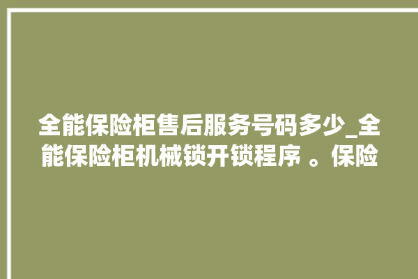 全能保险柜售后服务号码多少_全能保险柜机械锁开锁程序 。保险柜