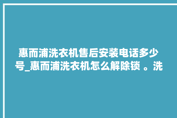 惠而浦洗衣机售后安装电话多少号_惠而浦洗衣机怎么解除锁 。洗衣机