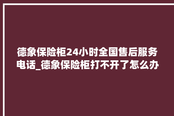 德象保险柜24小时全国售后服务电话_德象保险柜打不开了怎么办 。保险柜