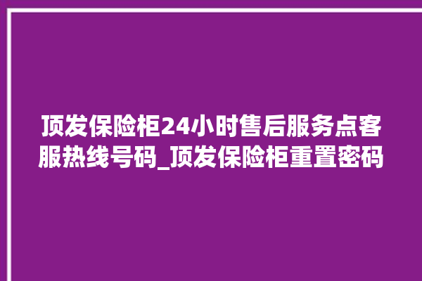 顶发保险柜24小时售后服务点客服热线号码_顶发保险柜重置密码教程 。保险柜