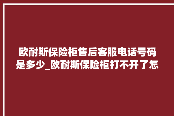 欧耐斯保险柜售后客服电话号码是多少_欧耐斯保险柜打不开了怎么办 。保险柜