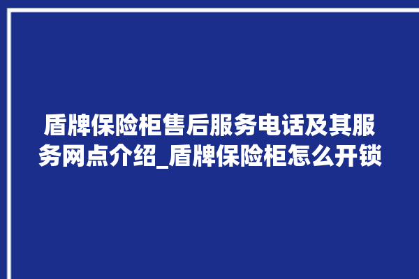 盾牌保险柜售后服务电话及其服务网点介绍_盾牌保险柜怎么开锁没电了 。保险柜