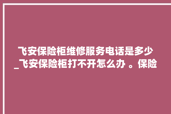 飞安保险柜维修服务电话是多少_飞安保险柜打不开怎么办 。保险柜