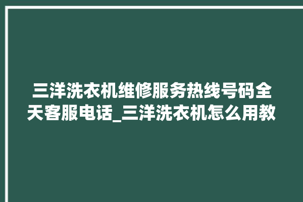 三洋洗衣机维修服务热线号码全天客服电话_三洋洗衣机怎么用教程全自动 。洗衣机