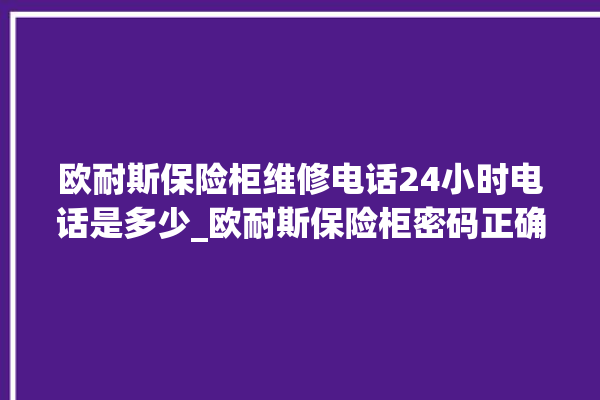 欧耐斯保险柜维修电话24小时电话是多少_欧耐斯保险柜密码正确但打不开 。保险柜