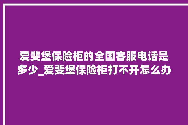 爱斐堡保险柜的全国客服电话是多少_爱斐堡保险柜打不开怎么办 。保险柜