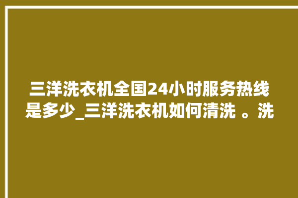 三洋洗衣机全国24小时服务热线是多少_三洋洗衣机如何清洗 。洗衣机